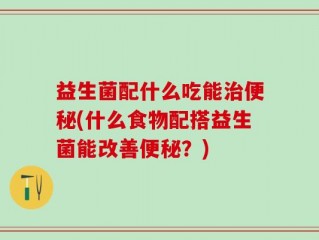 益生菌配什么吃能治便秘(什么食物配搭益生菌能改善便秘？)