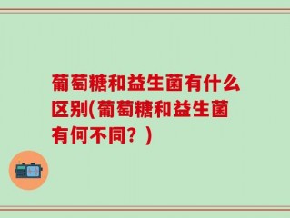 葡萄糖和益生菌有什么区别(葡萄糖和益生菌有何不同？)