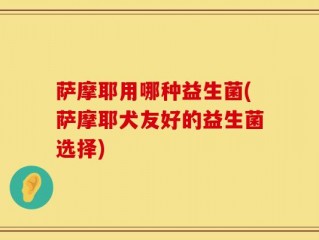 萨摩耶用哪种益生菌(萨摩耶犬友好的益生菌选择)
