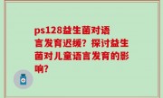 ps128益生菌对语言发育迟缓？探讨益生菌对儿童语言发育的影响？