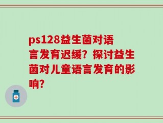 ps128益生菌对语言发育迟缓？探讨益生菌对儿童语言发育的影响？