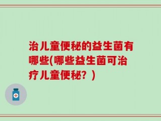 治儿童便秘的益生菌有哪些(哪些益生菌可治疗儿童便秘？)