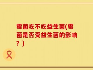 霉菌吃不吃益生菌(霉菌是否受益生菌的影响？)