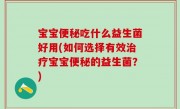 宝宝便秘吃什么益生菌好用(如何选择有效治疗宝宝便秘的益生菌？)