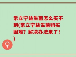 常立宁益生菌怎么买不到(常立宁益生菌购买困难？解决办法来了！)