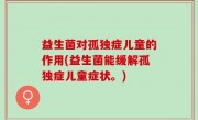 益生菌对孤独症儿童的作用(益生菌能缓解孤独症儿童症状。)