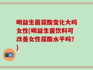 喝益生菌尿酸变化大吗女性(喝益生菌饮料可改善女性尿酸水平吗？)