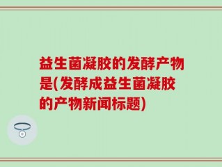 益生菌凝胶的发酵产物是(发酵成益生菌凝胶的产物新闻标题)