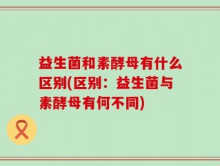 益生菌和素酵母有什么区别(区别：益生菌与素酵母有何不同)