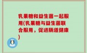 乳果糖和益生菌一起服用(乳果糖与益生菌联合服用，促进肠道健康)