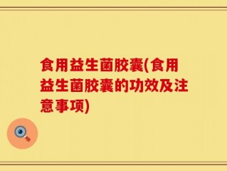 食用益生菌胶囊(食用益生菌胶囊的功效及注意事项)