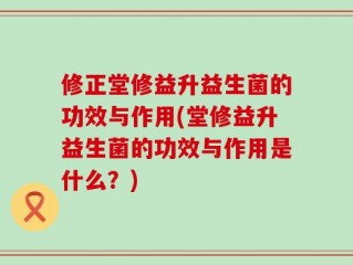 修正堂修益升益生菌的功效与作用(堂修益升益生菌的功效与作用是什么？)