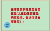在哪里买到儿童益生菌正品(儿童益生菌正品购买指南，告诉你该去哪里买！)
