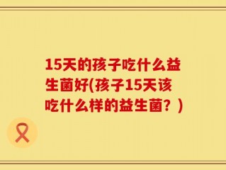 15天的孩子吃什么益生菌好(孩子15天该吃什么样的益生菌？)