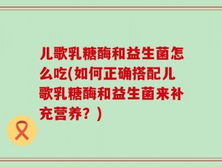 儿歌乳糖酶和益生菌怎么吃(如何正确搭配儿歌乳糖酶和益生菌来补充营养？)