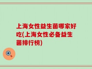 上海女性益生菌哪家好吃(上海女性必备益生菌排行榜)