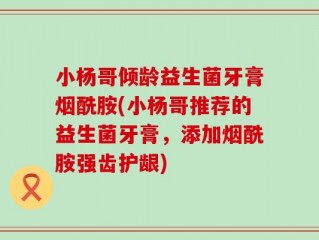 小杨哥倾龄益生菌牙膏烟酰胺(小杨哥推荐的益生菌牙膏，添加烟酰胺强齿护龈)