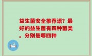 益生菌安全推荐语？最好的益生菌有四种菌类。分别是哪四种