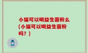 小猫可以喝益生菌粉么(小猫可以喝益生菌粉吗？)