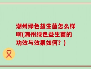 潮州绿色益生菌怎么样啊(潮州绿色益生菌的功效与效果如何？)