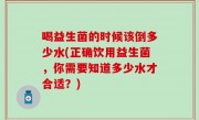 喝益生菌的时候该倒多少水(正确饮用益生菌，你需要知道多少水才合适？)