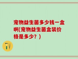 宠物益生菌多少钱一盒啊(宠物益生菌盒装价格是多少？)