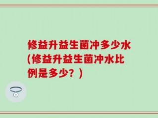 修益升益生菌冲多少水(修益升益生菌冲水比例是多少？)