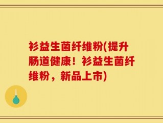 衫益生菌纤维粉(提升肠道健康！衫益生菌纤维粉，新品上市)