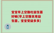 宝宝早上空腹吃益生菌好嘛(早上空腹食用益生菌，宝宝受益多多)