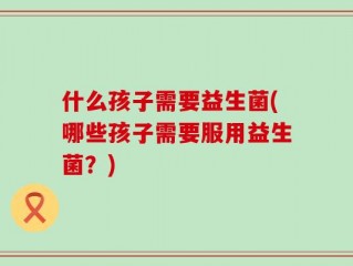 什么孩子需要益生菌(哪些孩子需要服用益生菌？)