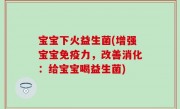 宝宝下火益生菌(增强宝宝免疫力，改善消化：给宝宝喝益生菌)