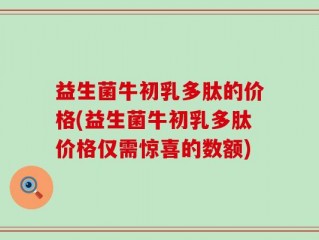 益生菌牛初乳多肽的价格(益生菌牛初乳多肽价格仅需惊喜的数额)
