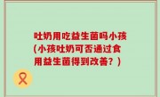 吐奶用吃益生菌吗小孩(小孩吐奶可否通过食用益生菌得到改善？)