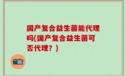 国产复合益生菌能代理吗(国产复合益生菌可否代理？)