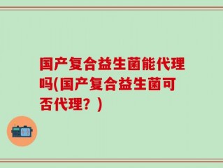 国产复合益生菌能代理吗(国产复合益生菌可否代理？)