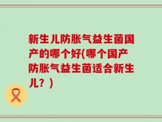新生儿防胀气益生菌国产的哪个好(哪个国产防胀气益生菌适合新生儿？)