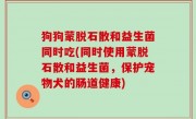 狗狗蒙脱石散和益生菌同时吃(同时使用蒙脱石散和益生菌，保护宠物犬的肠道健康)