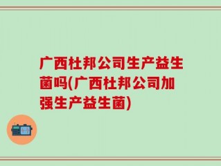 广西杜邦公司生产益生菌吗(广西杜邦公司加强生产益生菌)