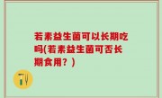 若素益生菌可以长期吃吗(若素益生菌可否长期食用？)
