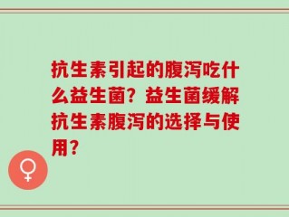 抗生素引起的腹泻吃什么益生菌？益生菌缓解抗生素腹泻的选择与使用？