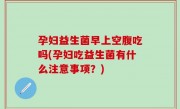 孕妇益生菌早上空腹吃吗(孕妇吃益生菌有什么注意事项？)