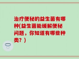 治疗便秘的益生菌有哪种(益生菌能缓解便秘问题，你知道有哪些种类？)