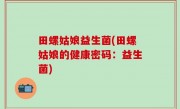 田螺姑娘益生菌(田螺姑娘的健康密码：益生菌)