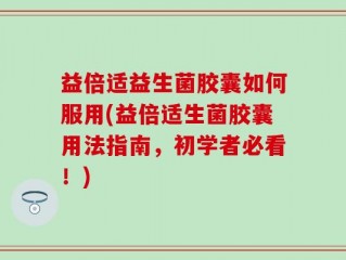 益倍适益生菌胶囊如何服用(益倍适生菌胶囊用法指南，初学者必看！)
