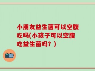 小朋友益生菌可以空腹吃吗(小孩子可以空腹吃益生菌吗？)