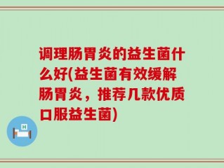 调理肠胃炎的益生菌什么好(益生菌有效缓解肠胃炎，推荐几款优质口服益生菌)