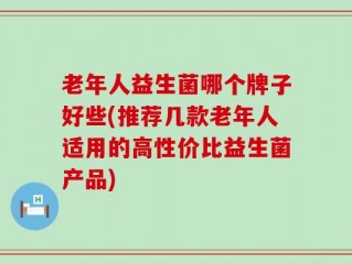老年人益生菌哪个牌子好些(推荐几款老年人适用的高性价比益生菌产品)