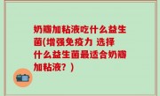 奶瓣加粘液吃什么益生菌(增强免疫力 选择什么益生菌最适合奶瓣加粘液？)