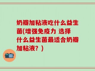 奶瓣加粘液吃什么益生菌(增强免疫力 选择什么益生菌最适合奶瓣加粘液？)
