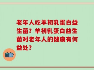 老年人吃羊初乳蛋白益生菌？羊初乳蛋白益生菌对老年人的健康有何益处？